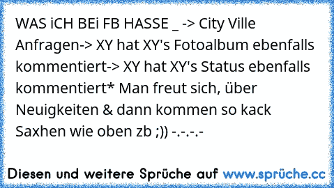 WAS iCH BEi FB HASSE °_° 
-> City Ville Anfragen
-> XY hat XY's Fotoalbum ebenfalls kommentiert
-> XY hat XY's Status ebenfalls kommentiert
* Man freut sich, über Neuigkeiten & dann kommen so kack Saxhen wie oben zb ;)) -.-.-.-