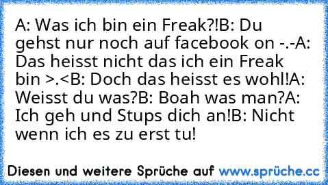 A: Was ich bin ein Freak?!
B: Du gehst nur noch auf facebook on -.-
A: Das heisst nicht das ich ein Freak bin >.<
B: Doch das heisst es wohl!
A: Weisst du was?
B: Boah was man?
A: Ich geh und Stups dich an!
B: Nicht wenn ich es zu erst tu!