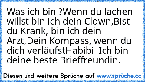 Was ich bin ?
Wenn du lachen willst bin ich dein Clown,
Bist du Krank, bin ich dein Arzt,
Dein Kompass, wenn du dich verläufst
Habibi – Ich bin deine beste Brieffreundin. ♥