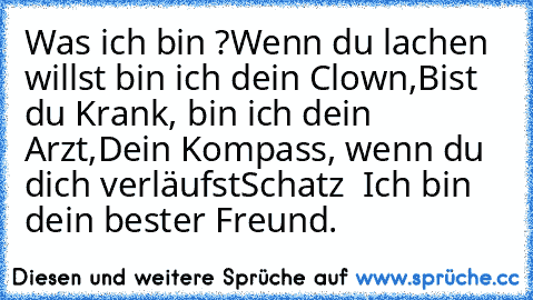 Was ich bin ?
Wenn du lachen willst bin ich dein Clown,
Bist du Krank, bin ich dein Arzt,
Dein Kompass, wenn du dich verläufst
Schatz – Ich bin dein bester Freund. ♥