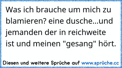 Was ich brauche um mich zu blamieren? eine dusche...und jemanden der in reichweite ist und meinen "gesang" hört.