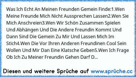 Was Ich Echt An Meinen Freunden Gemein Finde:
1.Wen Meine Freunde Mich Nicht Aussprechen Lassen
2.Wen Sie Mich Anschreien
3.Wen Wir Schön Zusammen Spielen Und Abhängen Und Die Andere Freundin Kommt Und Dann Sind Die Gemein Zu Mir Und Lassen Mich Im Stich
4.Wen Die Vor Ihren Anderen Freundinen Cool Sein Wollen Und Mir Dan Eine Klatsche Geben
5.Wen Ich Frage Ob Ich Zu Meiner Freundin Gehen Darf D...