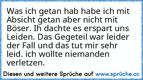 Was ich getan hab habe ich mit Absicht getan aber nicht mit Böser. Ih dachte es erspart uns Leiden. Das Gegeteil war leider der Fall und das tut mir sehr leid. ich wollte niemanden verletzen.