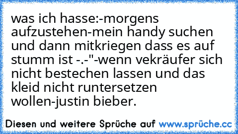 was ich hasse:
-morgens aufzustehen
-mein handy suchen und dann mitkriegen dass es auf stumm ist -.-"
-wenn vekräufer sich nicht bestechen lassen und das kleid nicht runtersetzen wollen
-justin bieber.