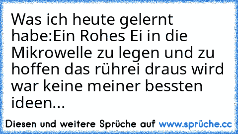 Was ich heute gelernt habe:
Ein Rohes Ei in die Mikrowelle zu legen und zu hoffen das rührei draus wird war keine meiner bessten ideen...