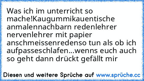 Was ich im unterricht so mache!
Kaugummikauen
tische anmalen
nachbarn reden
lehrer nerven
lehrer mit papier anschmeissen
reden
so tun als ob ich aufpasse
schlafen
...
wenns euch auch so geht dann drückt gefällt mir