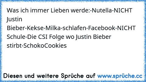 Was ich immer Lieben werde:
-Nutella
-NICHT Justin Bieber
-Kekse
-Milka
-schlafen
-Facebook
-NICHT Schule
-Die CSI Folge wo Justin Bieber stirbt
-SchokoCookies
♥