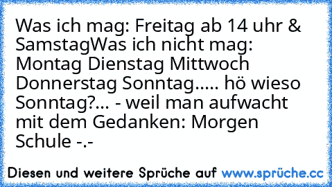 Was ich mag: Freitag ab 14 uhr & Samstag
Was ich nicht mag: Montag Dienstag Mittwoch Donnerstag Sonntag..
... hö wieso Sonntag?
... - weil man aufwacht mit dem Gedanken: Morgen Schule -.-