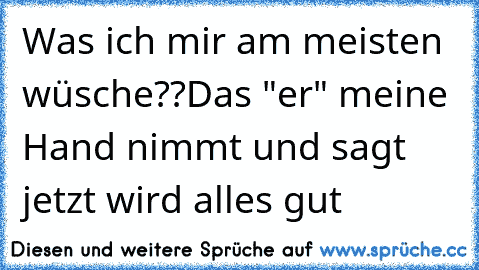 Was ich mir am meisten wüsche??
Das "er" meine Hand nimmt und sagt jetzt wird alles gut 