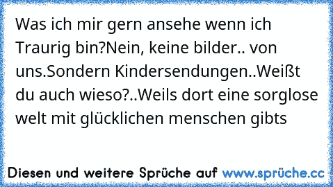 Was ich mir gern ansehe wenn ich Traurig bin?
Nein, keine bilder.. von uns.
Sondern Kindersendungen..
Weißt du auch wieso?..
Weils dort eine sorglose welt mit glücklichen menschen gibts ♥