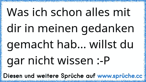 Was ich schon alles mit dir in meinen gedanken gemacht hab... willst du gar nicht wissen :-P