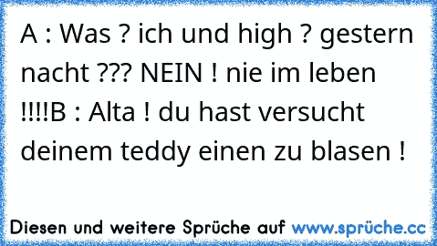 A : Was ? ich und high ? gestern nacht ??? NEIN ! nie im leben !!!!
B : Alta ! du hast versucht deinem teddy einen zu blasen !