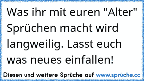 Was ihr mit euren "Alter" Sprüchen macht wird langweilig. Lasst euch was neues einfallen!