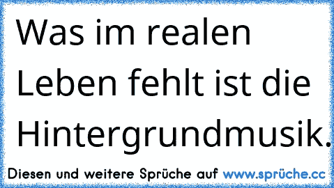 Was im realen Leben fehlt ist die Hintergrundmusik.♥