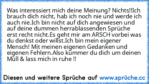 Was interessiert mich deine Meinung? Nichts!!
Ich brauch dich nicht, hab ich noch nie und werde ich auch nie.
Ich bin nicht auf dich angewiesen und auf deine dummen herrablassenden Sprüche erst recht nicht.
Es geht mir am ARSCH vorbei was du denkst oder willst.
Ich bin mein eigener Mensch! Mit meinen eigenen Gedanken und eigenen Fehlern.
Also kümmer du dich um deinen Müll & lass mich in ruhe !!