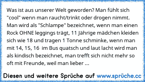 Was ist aus unserer Welt geworden? 
Man fühlt sich "cool" wenn man raucht/trinkt oder drogen nimmt. Man wird als "Schlampe" bezeichnet, wenn man einen Rock OHNE leggings trägt, 11 Jährige mädchen kleiden sich wie 18 und tragen 1 Tonne schminke, wenn man mit 14, 15, 16  im Bus quatsch und laut lacht wird man als kindisch bezeichnet, man trefft sich nicht mehr so oft mit Freunde, weil man lieber ...