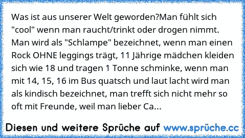 Was ist aus unserer Welt geworden?
Man fühlt sich "cool" wenn man raucht/trinkt oder drogen nimmt. Man wird als "Schlampe" bezeichnet, wenn man einen Rock OHNE leggings trägt, 11 Jährige mädchen kleiden sich wie 18 und tragen 1 Tonne schminke, wenn man mit 14, 15, 16 im Bus quatsch und laut lacht wird man als kindisch bezeichnet, man trefft sich nicht mehr so oft mit Freunde, weil man lieber Ca...