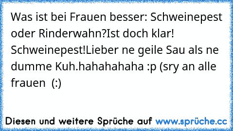 Was ist bei Frauen besser: Schweinepest oder Rinderwahn?
Ist doch klar! Schweinepest!
Lieber ne geile Sau als ne dumme Kuh.
hahahahaha :p (sry an alle frauen  (:)