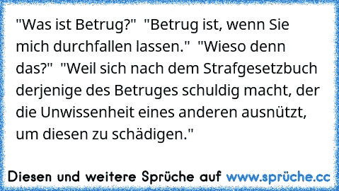 "Was ist Betrug?"  "Betrug ist, wenn Sie mich durchfallen lassen."  "Wieso denn das?"  "Weil sich nach dem Strafgesetzbuch derjenige des Betruges schuldig macht, der die Unwissenheit eines anderen ausnützt, um diesen zu schädigen."