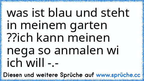 was ist blau und steht in meinem garten ??
ich kann meinen nega so anmalen wi ich will -.-