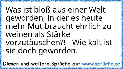 Was ist bloß aus einer Welt geworden, in der es heute mehr Mut braucht ehrlich zu weinen als Stärke vorzutäuschen?! - Wie kalt ist sie doch geworden.