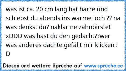 was ist ca. 20 cm lang hat harre und schiebst du abends ins warme loch ?? 
na was denkst du? 
naklar ne zahnbirste!! xDDD 
was hast du den gedacht??
wer was anderes dachte gefällt mir klicken : D