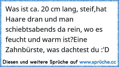 Was ist ca. 20 cm lang, steif,
hat Haare dran und man schiebts
abends da rein, wo es feucht und warm ist?
Eine Zahnbürste, was dachtest du :'D