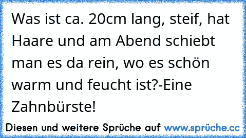 Was ist ca. 20cm lang, steif, hat Haare und am Abend schiebt man es da rein, wo es schön warm und feucht ist?
-Eine Zahnbürste!