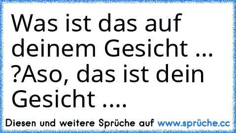 Was ist das auf deinem Gesicht ... ?
Aso, das ist dein Gesicht ....