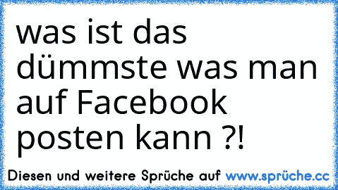 was ist das dümmste was man auf Facebook posten kann ?!