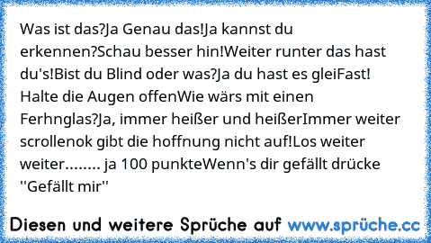 Was ist das?
Ja Genau das!
Ja kannst du erkennen?
Schau besser hin!
Weiter runter das hast du's!
Bist du Blind oder was?
Ja du hast es glei
Fast! Halte die Augen offen
Wie wärs mit einen Ferhnglas?
Ja, immer heißer und heißer
Immer weiter scrollen
ok gibt die hoffnung nicht auf!
Los weiter weiter....
.... ja 100 punkte
Wenn's dir gefällt drücke ''Gefällt mir''