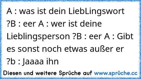 A : was ist dein LiebLingswort ?
B : eer ♥
A : wer ist deine Lieblingsperson ?
B : eer ♥
A : Gibt es sonst noch etwas außer er ?
b : Jaaaa ihn ♥