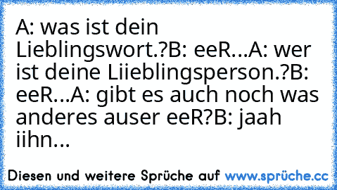 A: was ist dein Lieblingswort.?
B: eeR...♥
A: wer ist deine Liieblingsperson.?
B: eeR...♥
A: gibt es auch noch was anderes auser eeR?
B: jaah iihn...♥