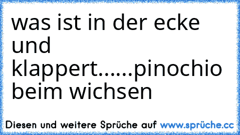 was ist in der ecke und klappert......
pinochio beim wichsen