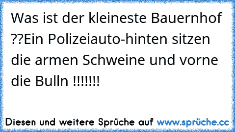 Was ist der kleineste Bauernhof ??
Ein Polizeiauto-hinten sitzen die armen Schweine und vorne die Bulln !!!!!!!