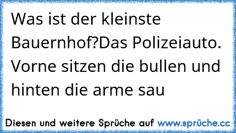 Was ist der kleinste Bauernhof?
Das Polizeiauto. Vorne sitzen die bullen und hinten die arme sau