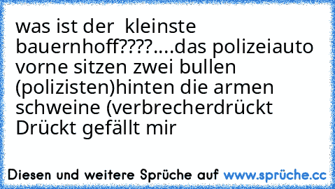 was ist der  kleinste bauernhoff????
.
.
.
.
das polizeiauto vorne sitzen zwei bullen (polizisten)
hinten die armen schweine (verbrecherdrückt 
Drückt gefällt mir ♥