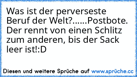 Was ist der perverseste Beruf der Welt?
...
...
Postbote. Der rennt von einen Schlitz zum anderen, bis der Sack leer ist!
:D