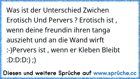 Was ist der Unterschied Zwichen Erotisch Und Pervers ? 
Erotisch ist , wenn deine freundin ihren tanga auszieht und an die Wand wirft :-)
Pervers ist , wenn er Kleben Bleibt  :D:D:D
:) ;)