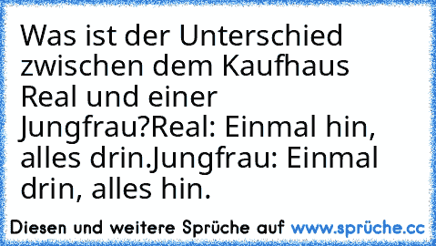 Was ist der Unterschied zwischen dem Kaufhaus Real und einer Jungfrau?
Real: Einmal hin, alles drin.
Jungfrau: Einmal drin, alles hin.