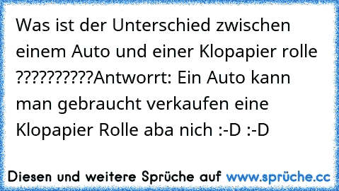 Was ist der Unterschied zwischen einem Auto und einer Klopapier rolle ??????????
Antworrt: Ein Auto kann man gebraucht verkaufen eine Klopapier Rolle aba nich :-D :-D