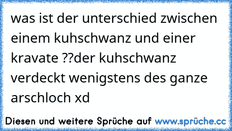 was ist der unterschied zwischen einem kuhschwanz und einer kravate ??
der kuhschwanz verdeckt wenigstens des ganze arschloch xd