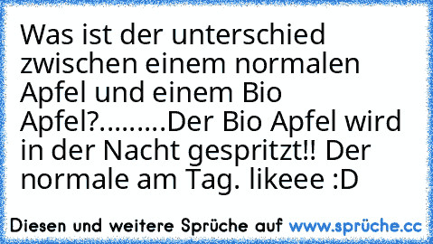 Was ist der unterschied zwischen einem normalen Apfel und einem Bio Apfel?
....
.....
Der Bio Apfel wird in der Nacht gespritzt!! Der normale am Tag. 
likeee :D