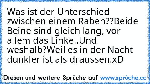 Was ist der Unterschied zwischen einem Raben??
Beide Beine sind gleich lang, vor allem das Linke..
Und weshalb?
Weil es in der Nacht dunkler ist als draussen.
xD