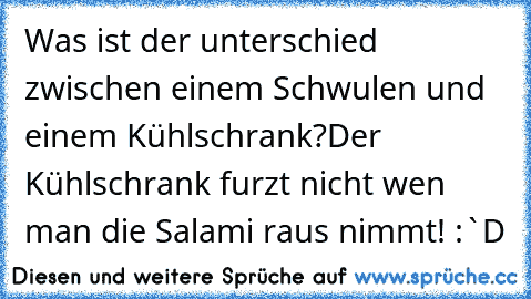 Was ist der unterschied zwischen einem Schwulen und einem Kühlschrank?
Der Kühlschrank furzt nicht wen man die Salami raus nimmt! :`D