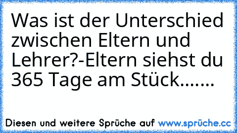 Was ist der Unterschied zwischen Eltern und Lehrer?
-Eltern siehst du 365 Tage am Stück.......