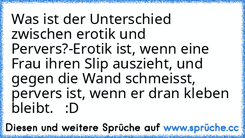 Was ist der Unterschied zwischen erotik und Pervers?
-Erotik ist, wenn eine Frau ihren Slip auszieht, und gegen die Wand schmeisst, pervers ist, wenn er dran kleben bleibt.   :D