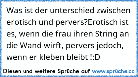 Was ist der unterschied zwischen erotisch und pervers?
Erotisch ist es, wenn die frau ihren String an die Wand wirft, pervers jedoch, wenn er kleben bleibt !
:D