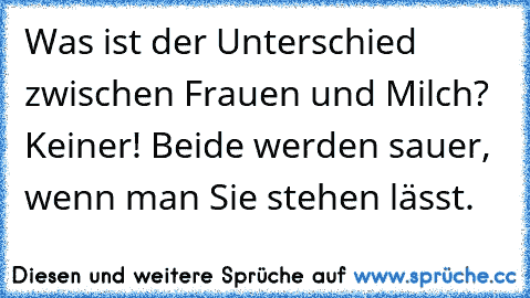 Was ist der Unterschied zwischen Frauen und Milch? Keiner! Beide werden sauer, wenn man Sie stehen lässt.