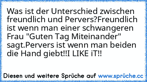 Was ist der Unterschied zwischen freundlich und Pervers?
Freundlich ist wenn man einer schwangeren Frau "Guten Tag Miteinander" sagt.
Pervers ist wenn man beiden die Hand giebt!!
I LIKE iT!!